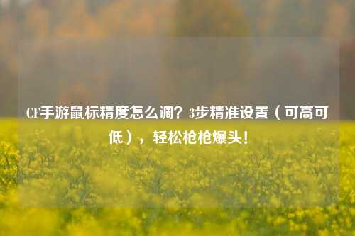 CF手游鼠标精度怎么调？3步精准设置（可高可低），轻松枪枪爆头！