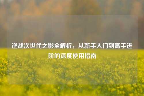 逆战次世代之影全解析，从新手入门到高手进阶的深度使用指南