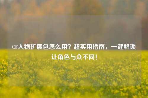 CF人物扩展包怎么用?超实用指南,一键解锁让角色与众不同!