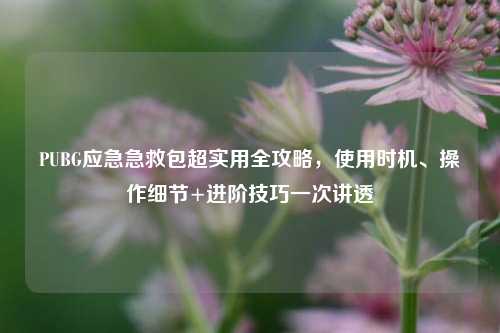 PUBG应急急救包超实用全攻略，使用时机、操作细节+进阶技巧一次讲透