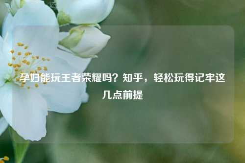 孕妇能玩王者荣耀吗？知乎，轻松玩得记牢这几点前提