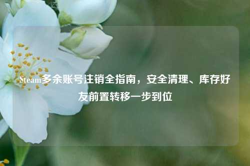 Steam多余账号注销全指南,安全清理、库存好友前置转移一步到位