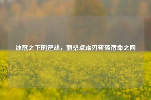 冰冠之下的逆战,丽桑卓霜刃斩破宿命之网