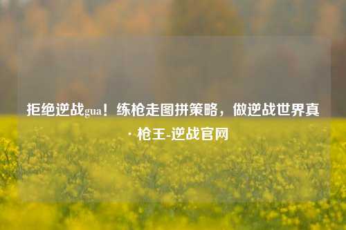 拒绝逆战gua！练枪走图拼策略，做逆战世界真·枪王-逆战官网