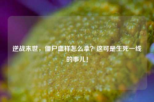 逆战末世，僵尸血样怎么拿？这可是生死一线的事儿！