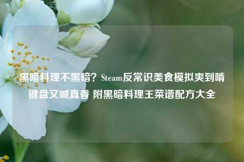 黑暗料理不黑暗?Steam反常识美食模拟爽到啃键盘又喊真香 附黑暗料理王菜谱配方大全