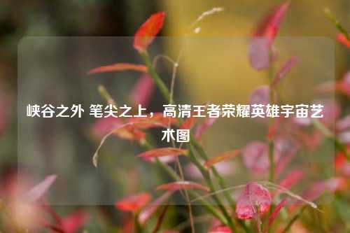 峡谷之外 笔尖之上,高清王者荣耀英雄宇宙艺术图