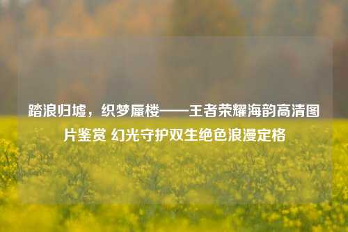 踏浪归墟,织梦蜃楼——王者荣耀海韵高清图片鉴赏 幻光守护双生绝色浪漫定格