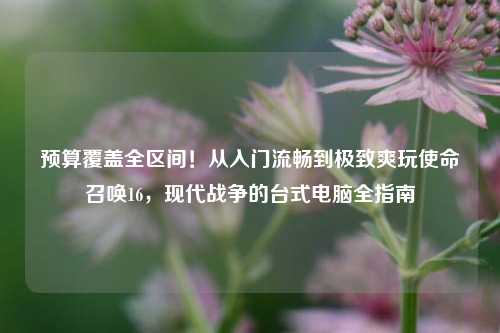预算覆盖全区间！从入门流畅到极致爽玩使命召唤16，现代战争的台式电脑全指南