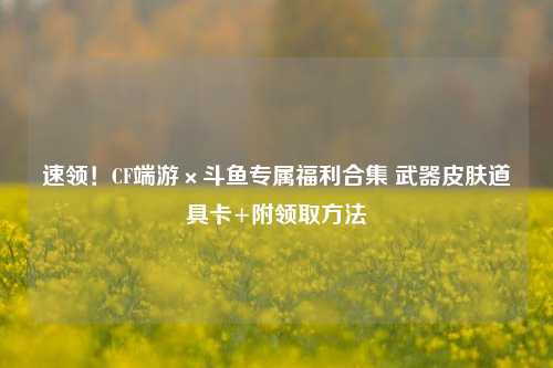 速领！CF端游×斗鱼专属福利合集 武器皮肤道具卡+附领取方法