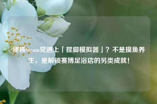 硬核Steam党遇上「捏脚模拟器」?不是摸鱼养生,是解锁赛博足浴店的另类成就!