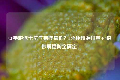 CF手游退卡房气到摔耳机？3分钟精准排查+4招秒解稳防全搞定！