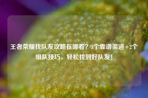 王者荣耀找队友攻略在哪看？3个靠谱渠道+2个组队技巧，轻松找到好队友！