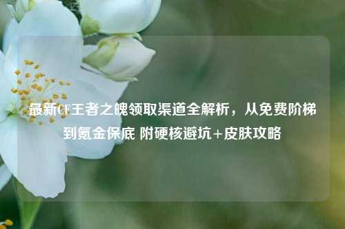 最新CF王者之魄领取渠道全解析,从免费阶梯到氪金保底 附硬核避坑+皮肤攻略
