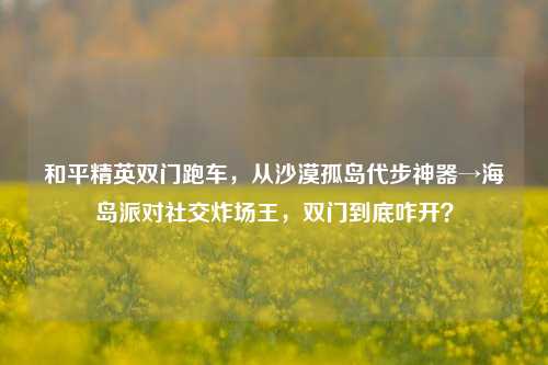 和平精英双门跑车,从沙漠孤岛代步神器→海岛派对社交炸场王,双门到底咋开?