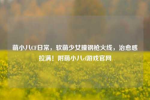 萌小八CF日常,软萌少女撞钢枪火线,治愈感拉满!附萌小八cf游戏官网