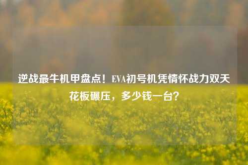 逆战最牛机甲盘点！EVA初号机凭情怀战力双天花板碾压，多少钱一台？