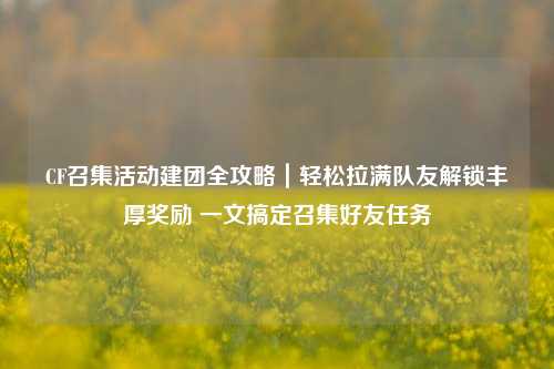 CF召集活动建团全攻略|轻松拉满队友解锁丰厚奖励 一文搞定召集好友任务