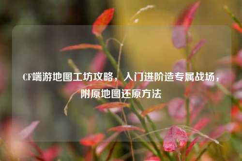 CF端游地图工坊攻略,入门进阶造专属战场,附原地图还原方法