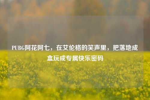 PUBG阿花阿七，在艾伦格的笑声里，把落地成盒玩成专属快乐密码