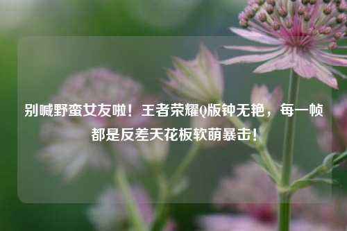 别喊野蛮女友啦！王者荣耀Q版钟无艳，每一帧都是反差天花板软萌暴击！