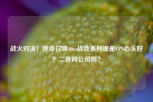 战火对决！使命召唤16vs战地系列谁是FPS心头好？二者同公司吗？