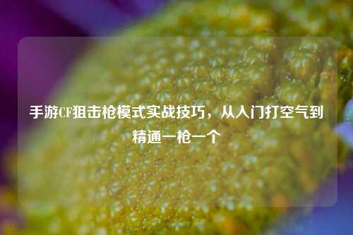 手游CF狙击枪模式实战技巧，从入门打空气到精通一枪一个