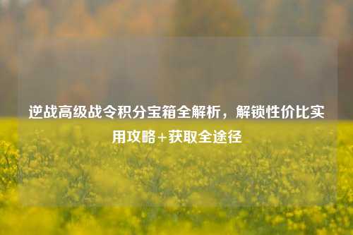 逆战高级战令积分宝箱全解析，解锁性价比实用攻略+获取全途径