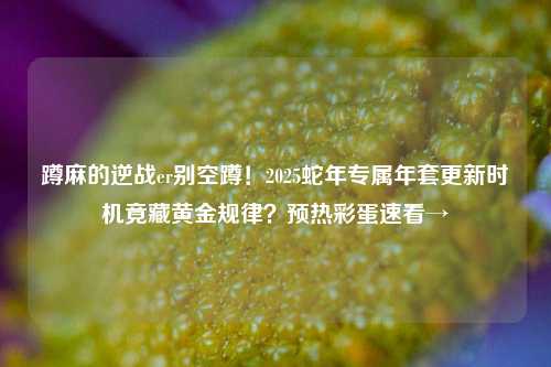 蹲麻的逆战er别空蹲！2025蛇年专属年套更新时机竟藏黄金规律？预热彩蛋速看→