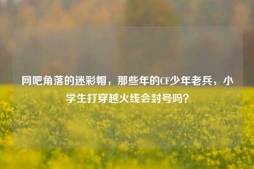 网吧角落的迷彩帽,那些年的CF少年老兵,小学生打穿越火线会封号吗?
