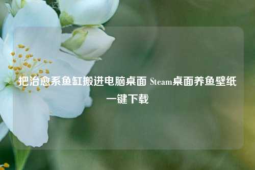 把治愈系鱼缸搬进电脑桌面 Steam桌面养鱼壁纸一键下载