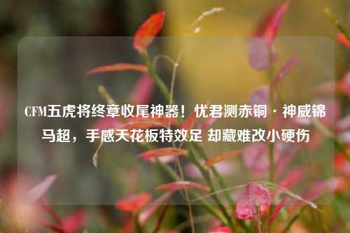 CFM五虎将终章收尾神器！忧君测赤铜·神威锦马超，手感天花板特效足 却藏难改小硬伤