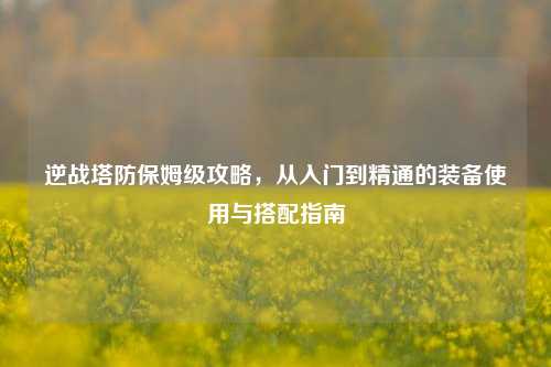逆战塔防保姆级攻略，从入门到精通的装备使用与搭配指南