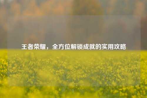 王者荣耀，全方位解锁成就的实用攻略