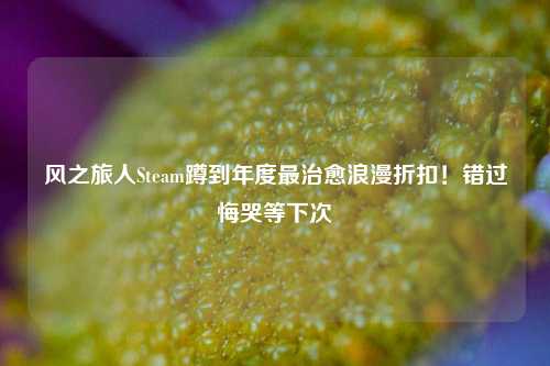 风之旅人Steam蹲到年度最治愈浪漫折扣!错过悔哭等下次