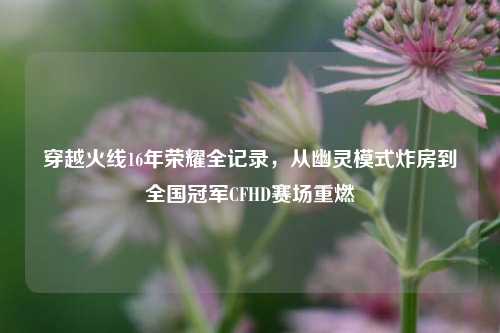 穿越火线16年荣耀全记录，从幽灵模式炸房到全国冠军CFHD赛场重燃