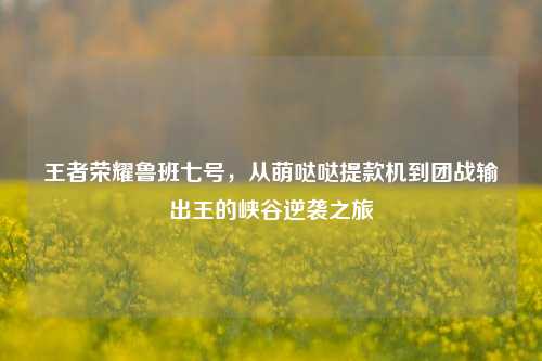王者荣耀鲁班七号，从萌哒哒提款机到团战输出王的峡谷逆袭之旅