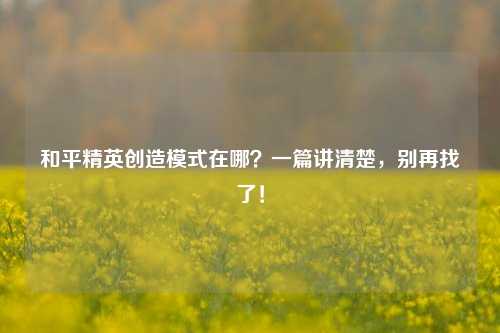 和平精英创造模式在哪？一篇讲清楚，别再找了！
