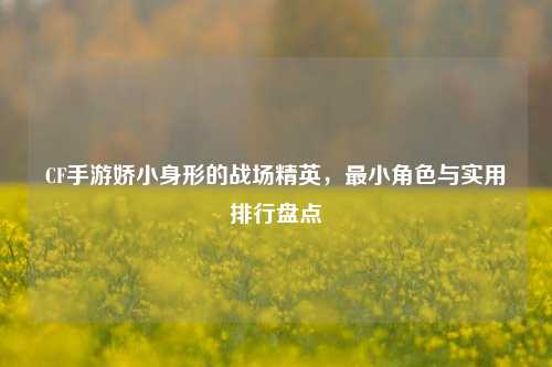 CF手游娇小身形的战场精英,最小角色与实用排行盘点