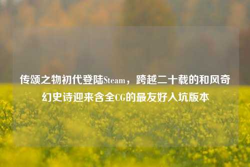 传颂之物初代登陆Steam，跨越二十载的和风奇幻史诗迎来含全CG的最友好入坑版本
