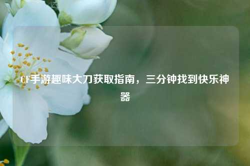 CF手游趣味大刀获取指南，三分钟找到快乐神器