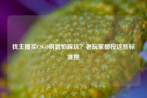 找主播买CSGO钥匙怕踩坑？老玩家都按这些标准挑