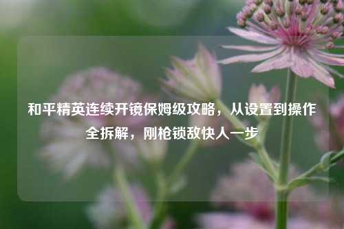 和平精英连续开镜保姆级攻略,从设置到操作全拆解,刚枪锁敌快人一步