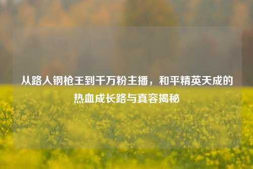 从路人钢枪王到千万粉主播,和平精英天成的热血成长路与真容揭秘