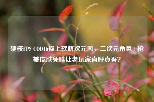 硬核FPS COD16撞上软萌次元风，二次元角色+枪械皮肤凭啥让老玩家直呼真香？