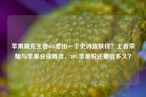 苹果端充王者648差出一个史诗皮肤钱？王者荣耀与苹果分成博弈，30%苹果税还要收多久？