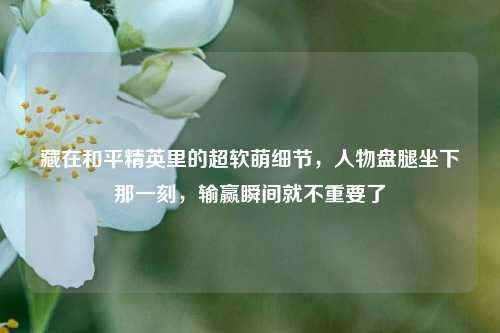 藏在和平精英里的超软萌细节,人物盘腿坐下那一刻,输赢瞬间就不重要了