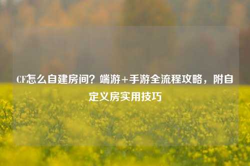 CF怎么自建房间?端游+手游全流程攻略,附自定义房实用技巧