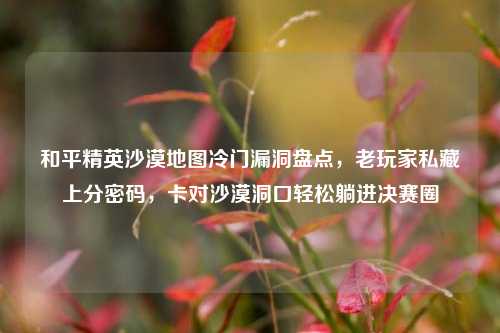 和平精英沙漠地图冷门漏洞盘点，老玩家私藏上分密码，卡对沙漠洞口轻松躺进决赛圈