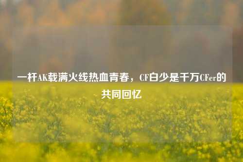 一杆AK载满火线热血青春，CF白少是千万CFer的共同回忆